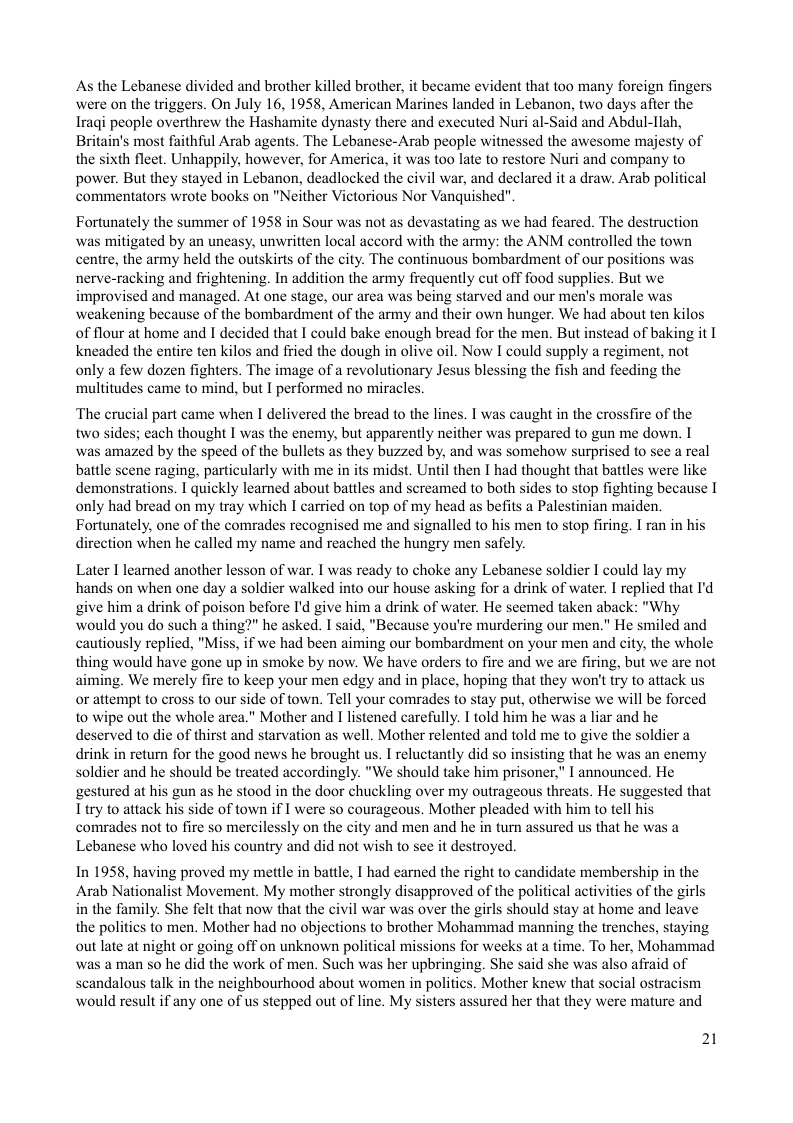 As the Lebanese divided and brother killed brother, it became evident that too many foreign fingers were on the triggers. On July 16, 1958, American Marines landed in Lebanon, two days afier the Iragi people overthrew the Hashamite dynasty there and executed Nuri al-Said and Abdul-llah, Britain’s most faithful Arab agents. The Lebanese-Arab people witnessed the awesome majesty of the sixth fleet. Unhappily, however, for America, it was too late to restore Nuri and company to power. But they stayed in Lebanon, deadlocked the civil war, and declared it a draw. Arab political commentators wrote books on "Neither Victorious Nor Vanquished"  Fortunately the summer of 1958 in Sour was not as devastating as we had feared. The destruction was mitigated by an uneasy, unwritten local accord with the army: the ANM controlled the town centre, the army held the outskirts of the city. The continuous bombardment of our positions was nerve-racking and fiightening. In addition the army frequently cut off food supplies. But we improvised and managed. At one stage, our area was being starved and our men’s morale was weakening because of the bombardment of the army and their own hunger. We had about ten kilos of flour at home and I decided that I could bake enough bread for the men. But instead of baking it I kneaded the entire ten kilos and fried the dough in olive oil. Now I could supply a regiment, not only a few dozen fighters. The image of a revolutionary Jesus blessing the fish and feeding the ‘multitudes came to mind, but I performed no miracles.  ‘The erucial part came when I delivered the bread to the lines. I was caught in the crossfire of the two sides; each thought I was the enemy, but apparently neither was prepared to gun me down. I was amazed by the speed of the bullets as they buzzed by, and was somehow surprised to see a real battle scene raging, particularly with me in its midst. Until then I had thought that battles were like demonstrations. I quickly learned about battles and sereamed to both sides to stop fighting because I only had bread on my tray which I carried on top of my head as befits a Palestinian maiden. Fortunately, one of the comrades recognised me and signalled to his men to stop firing. I ran in his direction when he called my name and reached the hungry men safely.  Later I learned another lesson of war. I was ready to choke any Lebanese soldier I could lay my hands on when one day a soldier walked into our house asking for a drink of water. I replied that I’d give him a drink of poison before I’d give him a drink of water. He scemed taken aback: "Why would you do such a thing?" he asked. I said, "Because you’re murdering our men." He smiled and cautiously replied, "Miss, if we had been aiming our bombardment on your men and city, the whole thing would have gone up in smoke by now. We have orders to fire and we are firing, but we are not aiming. We merely fire to keep your men edgy and in place, hoping that they won’t try to attack us or attempt to cross to our side of town. Tell your comrades to stay put, otherwise we will be forced to wipe out the whole area." Mother and I listened carefully. I told him he was a liar and he deserved to dic of thirst and starvation as well. Mother relented and told me to give the soldier a drink in return for the good news he brought us. I reluctantly did so insisting that he was an enemy soldier and he should be treated accordingly. "We should take him prisoner," I announced. He gestured at his gun as he stood in the door chuckling over my outrageous threats. He suggested that Ttry to attack his side of town if I were so courageous. Mother pleaded with him to tell his comrades not to fire so mercilessly on the city and men and he in turn assured us that he was Lebanese who loved his country and did not wish to see it destroyed.  In 1958, having proved my mettle in battle, I had earned the right to candidate membership in the Arab Nationalist Movement. My mother strongly disapproved of the political activities of the girls in the family. She felt that now that the civil war was over the girls should stay at home and leave the politics to men. Mother had no objections to brother Mohammad manning the trenches, staying out late at night or going off on unknown political missions for weeks at a time. To her, Mohammad was a man so he did the work of men. Such was her upbringing. She said she was also afraid of scandalous talk in the neighbourhood about women in politics. Mother knew that social ostracism would result if any one of us stepped out of line. My sisters assured her that they were mature and  21 